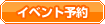 ｲﾍﾞﾝﾄ予約